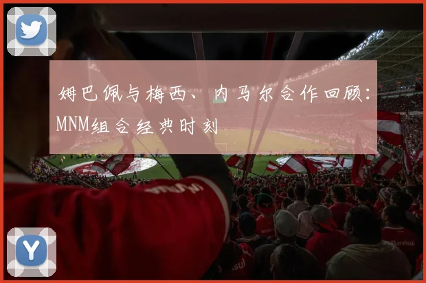 姆巴佩与梅西、内马尔合作回顾:MNM组合经典时刻