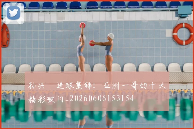 孙兴慜进球集锦：亚洲一哥的十大精彩破门_20260606153154