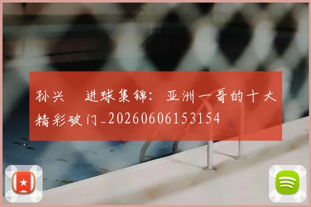 孙兴慜进球集锦：亚洲一哥的十大精彩破门_20260606153154