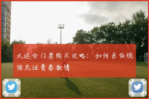 大运会门票购买攻略：如何亲临现场见证青春激情