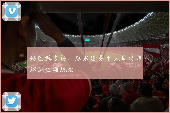 姆巴佩专访:独家透露个人目标与职业生涯规划