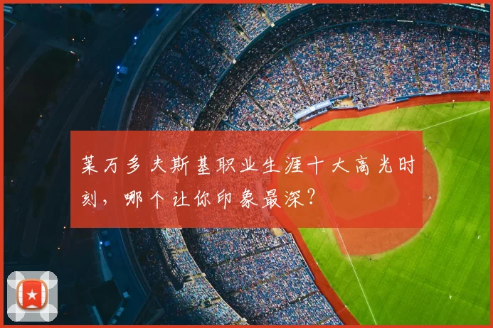 莱万多夫斯基职业生涯十大高光时刻,哪个让你印象最深?