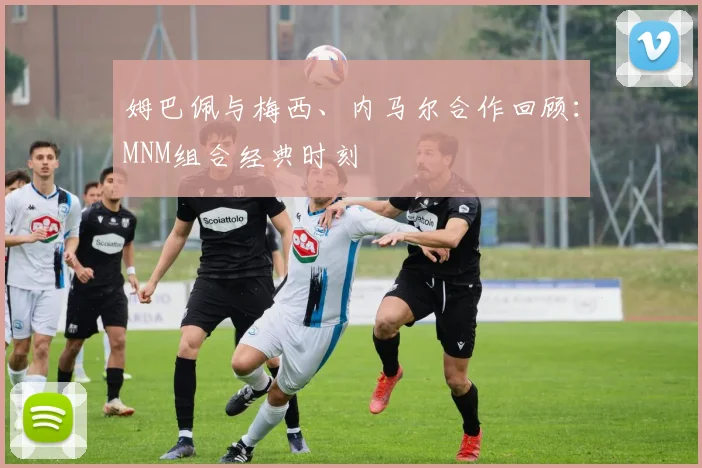 姆巴佩与梅西、内马尔合作回顾：MNM组合经典时刻