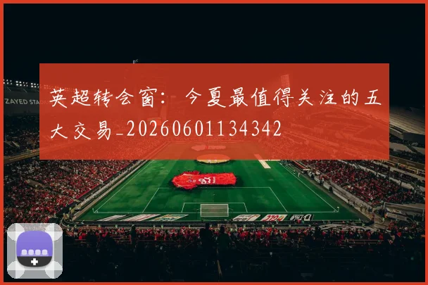英超转会窗:今夏最值得关注的五大交易_20260601134342
