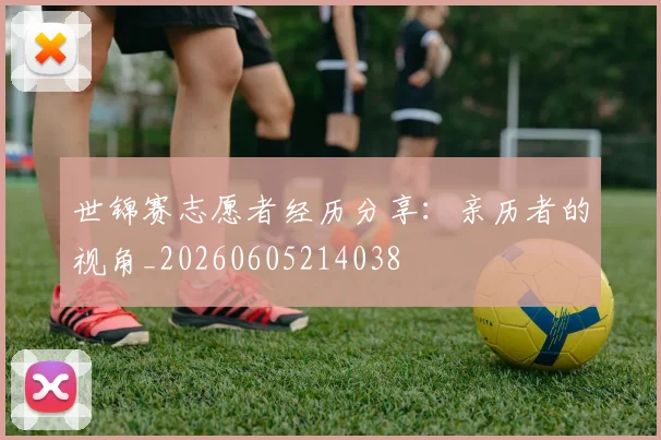 世锦赛志愿者经历分享：亲历者的视角_20260605214038