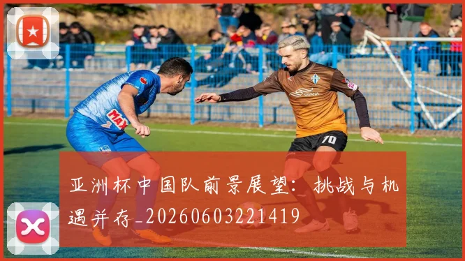 亚洲杯中国队前景展望：挑战与机遇并存_20260603221419