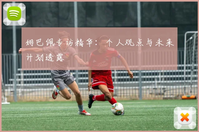 姆巴佩专访精华：个人观点与未来计划透露