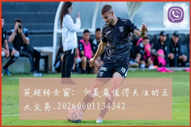英超转会窗：今夏最值得关注的五大交易_20260601134342